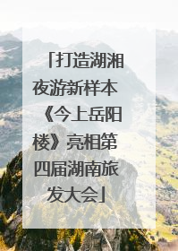 打造湖湘夜游新样本《今上岳阳楼》亮相第四届湖南旅发大会