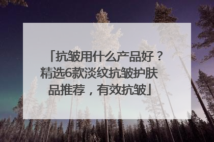 抗皱用什么产品好？精选6款淡纹抗皱护肤品推荐，有效抗皱