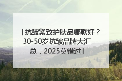 抗皱紧致护肤品哪款好？30-50岁抗皱品牌大汇总，2025莫错过