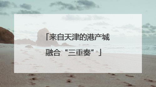 来自天津的港产城融合“三重奏”