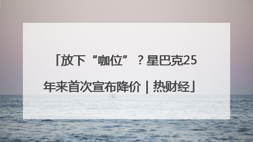 放下“咖位”？星巴克25年来首次宣布降价｜热财经