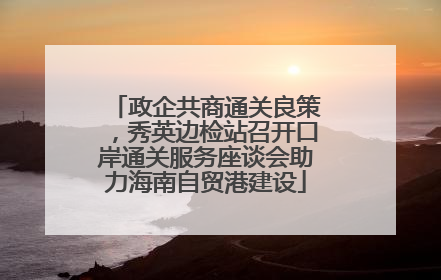 政企共商通关良策，秀英边检站召开口岸通关服务座谈会助力海南自贸港建设