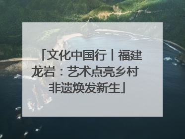 文化中国行丨福建龙岩：艺术点亮乡村 非遗焕发新生