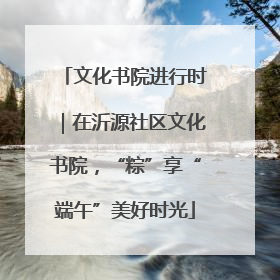 文化书院进行时｜在沂源社区文化书院，“粽”享“端午”美好时光