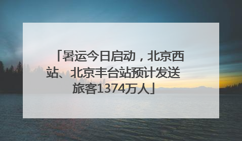 暑运今日启动，北京西站、北京丰台站预计发送旅客1374万人