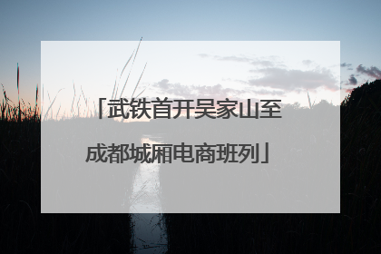 武铁首开吴家山至成都城厢电商班列