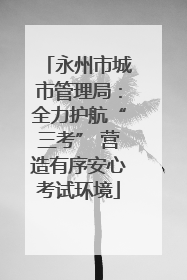 永州市城市管理局：全力护航“三考” 营造有序安心考试环境