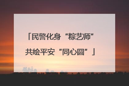民警化身“粽艺师” 共绘平安“同心圆”