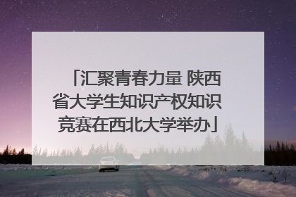 汇聚青春力量 陕西省大学生知识产权知识竞赛在西北大学举办