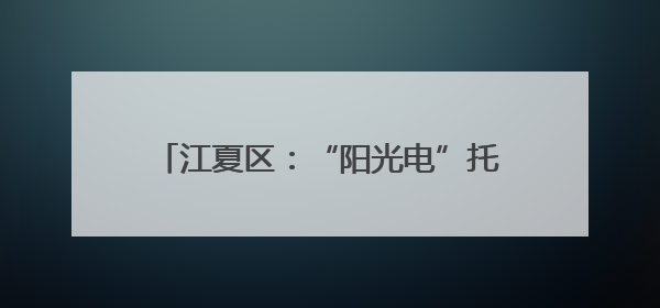 江夏区：“阳光电”托起拆迁户的“安居梦”