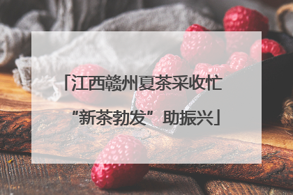 江西赣州夏茶采收忙 “新茶勃发”助振兴