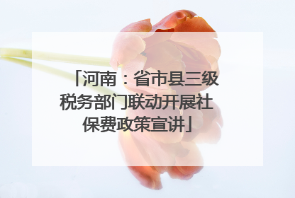 河南：省市县三级税务部门联动开展社保费政策宣讲