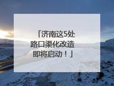 济南这5处路口渠化改造即将启动！