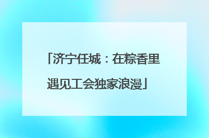 济宁任城：在粽香里遇见工会独家浪漫