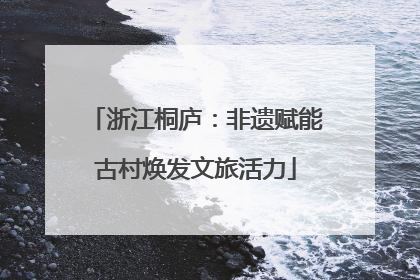 浙江桐庐：非遗赋能古村焕发文旅活力