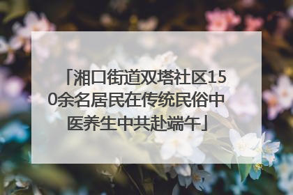 湘口街道双塔社区150余名居民在传统民俗中医养生中共赴端午