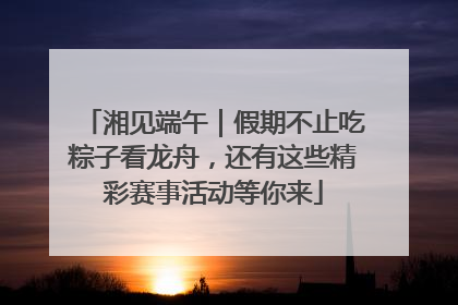 湘见端午｜假期不止吃粽子看龙舟，还有这些精彩赛事活动等你来