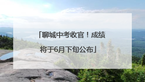 聊城中考收官！成绩将于6月下旬公布