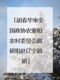 胡春华率全国政协农业和农村委员会调研组赴辽宁调研