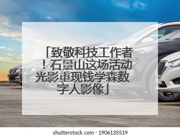 致敬科技工作者！石景山这场活动光影重现钱学森数字人影像