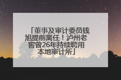 董事及审计委员钱旭提前离任！泸州老窖曾26年持续聘用本地审计所