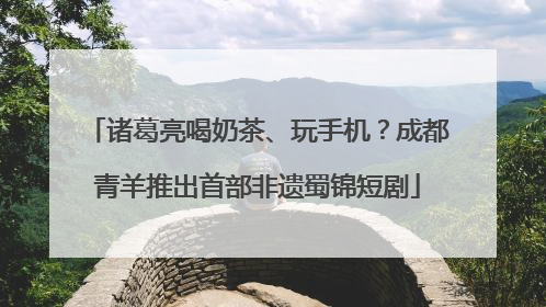 诸葛亮喝奶茶、玩手机？成都青羊推出首部非遗蜀锦短剧