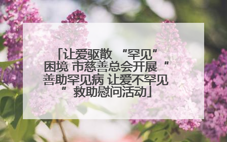 让爱驱散 “罕见” 困境 市慈善总会开展“善助罕见病 让爱不罕见”救助慰问活动