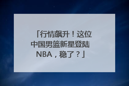 行情飙升！这位中国男篮新星登陆NBA，稳了？