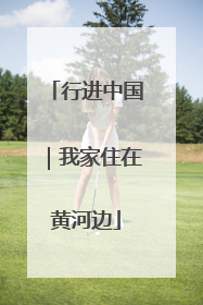 行进中国｜我家住在黄河边