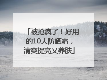被抢疯了！好用的10大防晒霜，清爽提亮又养肤