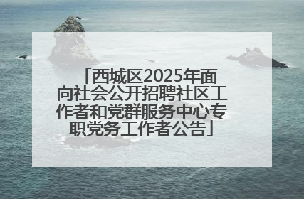 西城区2025年面向社会公开招聘社区工作者和党群服务中心专职党务工作者公告
