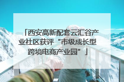 西安高新配套云汇谷产业社区获评“市级成长型跨境电商产业园”
