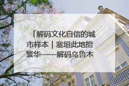 解码文化自信的城市样本｜塞垣此地擅繁华——解码乌鲁木齐的文化自信样本