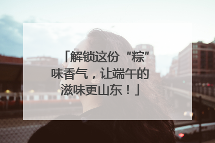 解锁这份“粽”味香气，让端午的滋味更山东！