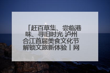 赶百草集、尝临港味、寻旧时光 泸州合江首届美食文化节解锁文旅新体验丨网络中国节·端午