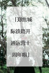 郑焦城际铁路开通运营十周年啦