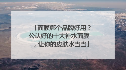 面膜哪个品牌好用？公认好的十大补水面膜，让你的皮肤水当当