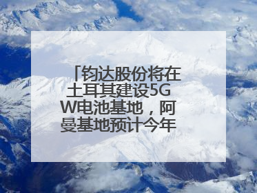 钧达股份将在土耳其建设5GW电池基地，阿曼基地预计今年年底建成投产