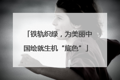 铁轨织绿，为美丽中国绘就生机“底色”