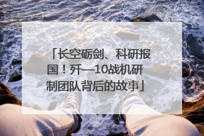 长空砺剑、科研报国！歼—10战机研制团队背后的故事