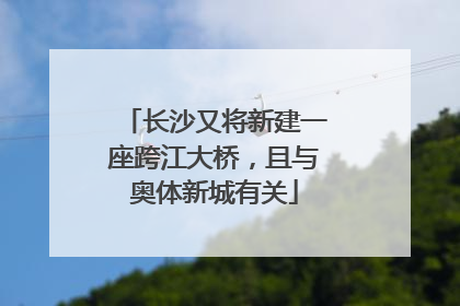长沙又将新建一座跨江大桥，且与奥体新城有关