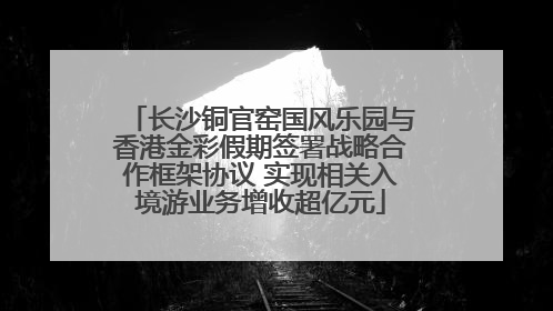 长沙铜官窑国风乐园与香港金彩假期签署战略合作框架协议 实现相关入境游业务增收超亿元