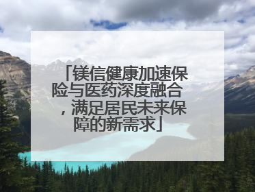 镁信健康加速保险与医药深度融合，满足居民未来保障的新需求
