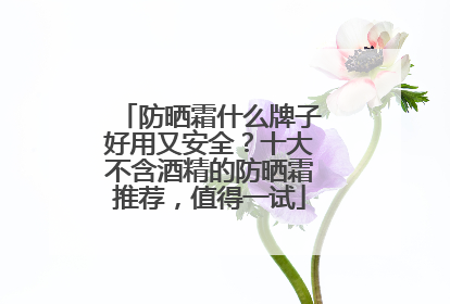 防晒霜什么牌子好用又安全？十大不含酒精的防晒霜推荐，值得一试