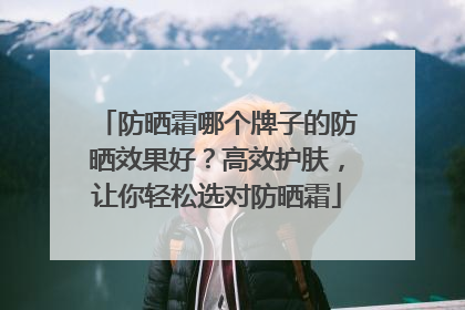 防晒霜哪个牌子的防晒效果好？高效护肤，让你轻松选对防晒霜