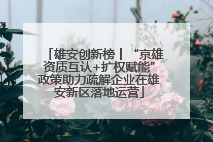 雄安创新榜丨“京雄资质互认+扩权赋能”政策助力疏解企业在雄安新区落地运营