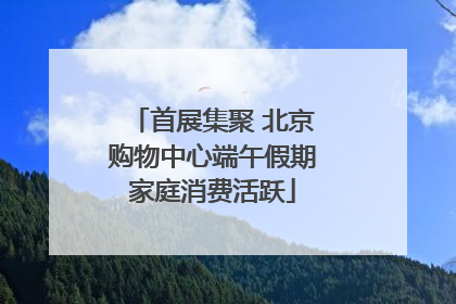 首展集聚 北京购物中心端午假期家庭消费活跃