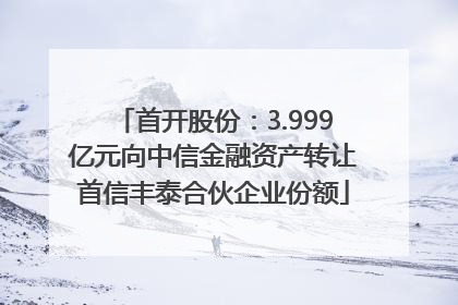 首开股份：3.999亿元向中信金融资产转让首信丰泰合伙企业份额