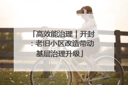 高效能治理｜开封：老旧小区改造带动基层治理升级