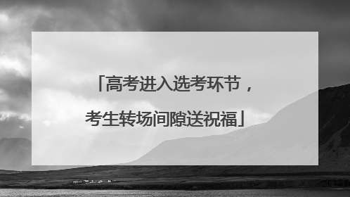 高考进入选考环节，考生转场间隙送祝福